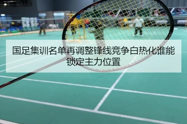 国足集训名单再调整锋线竞争白热化谁能锁定主力位置