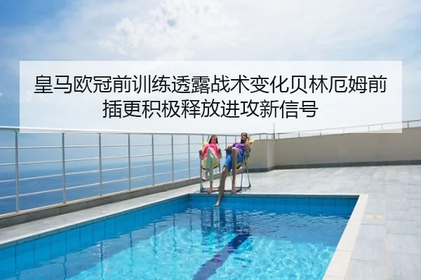 皇马欧冠前训练透露战术变化贝林厄姆前插更积极释放进攻新信号