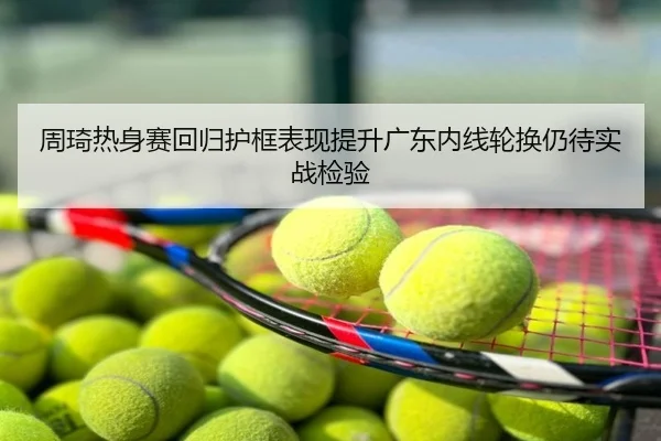 周琦热身赛回归护框表现提升广东内线轮换仍待实战检验