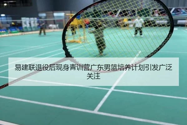 易建联退役后现身青训营广东男篮培养计划引发广泛关注
